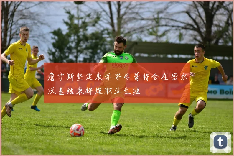 詹宁斯坚定表示字母哥将会在密尔沃基结束辉煌职业生涯
